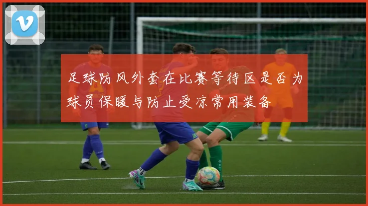 足球防风外套在比赛等待区是否为球员保暖与防止受凉常用装备