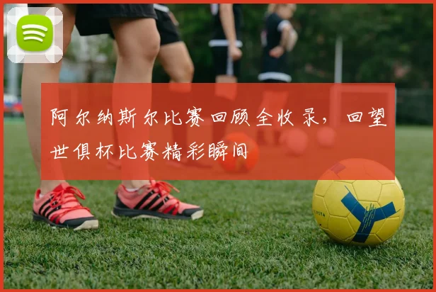 阿尔纳斯尔比赛回顾全收录，回望世俱杯比赛精彩瞬间
